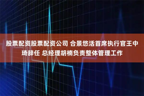 股票配资股票配资公司 合景悠活首席执行官王中琦辞任 总经理胡楠负责整体管理工作