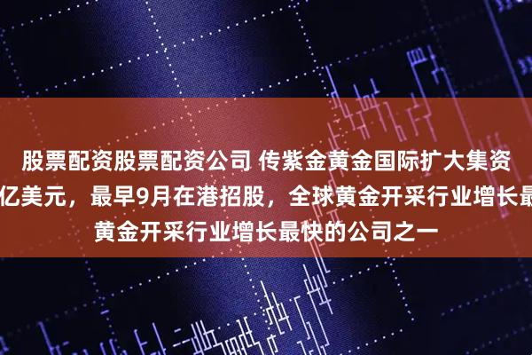 股票配资股票配资公司 传紫金黄金国际扩大集资目标至最少30亿美元，最早9月在港招股，全球黄金开采行业增长最快的公司之一