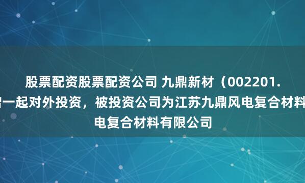 股票配资股票配资公司 九鼎新材(002201.SZ)新增一起对外投资,被投资公司为江苏九鼎风电复合材料有限公司