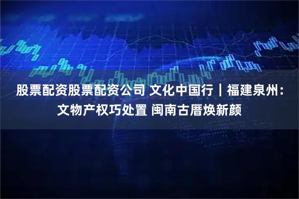 股票配资股票配资公司 文化中国行｜福建泉州：文物产权巧处置 闽南古厝焕新颜