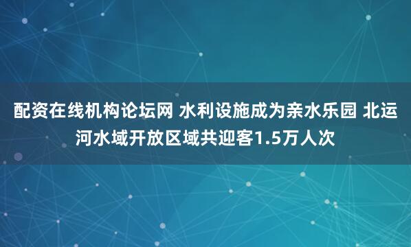 配资在线机构论坛网 水利设施成为亲水乐园 北运河水域开放区域共迎客1.5万人次