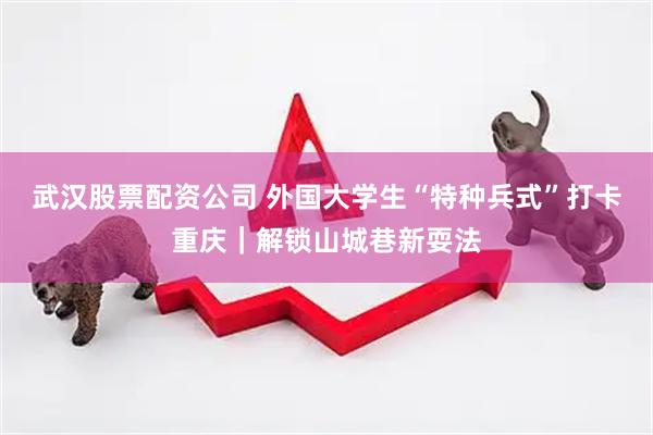 武汉股票配资公司 外国大学生“特种兵式”打卡重庆｜解锁山城巷新耍法