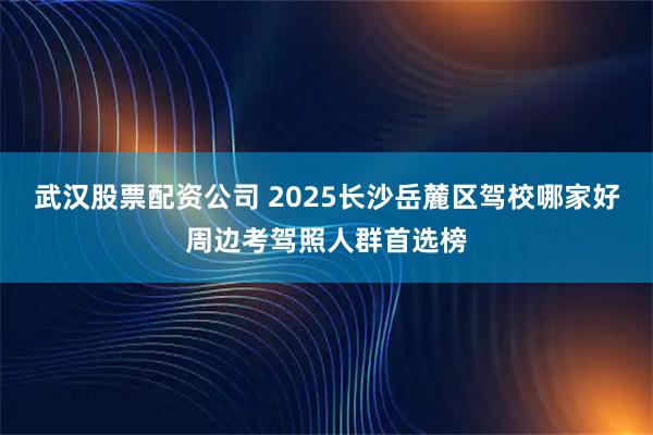 武汉股票配资公司 2025长沙岳麓区驾校哪家好周边考驾照人群首选榜