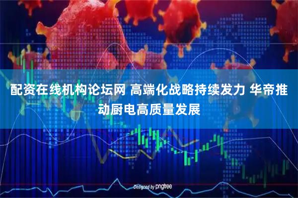 配资在线机构论坛网 高端化战略持续发力 华帝推动厨电高质量发展