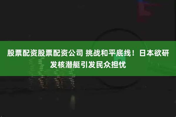 股票配资股票配资公司 挑战和平底线！日本欲研发核潜艇引发民众担忧