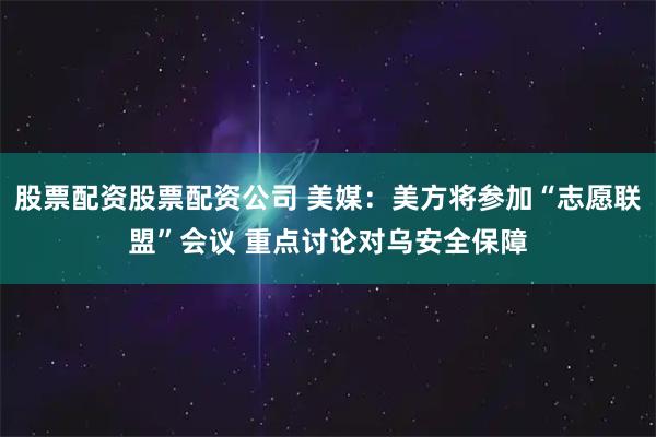 股票配资股票配资公司 美媒:美方将参加“志愿联盟”会议 重点讨论对乌安全保障