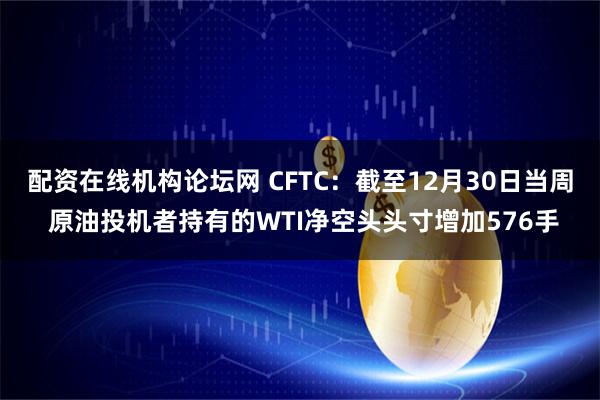 配资在线机构论坛网 CFTC：截至12月30日当周 原油投机者持有的WTI净空头头寸增加576手
