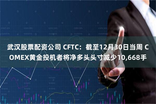 武汉股票配资公司 CFTC：截至12月30日当周 COMEX黄金投机者将净多头头寸减少10,668手