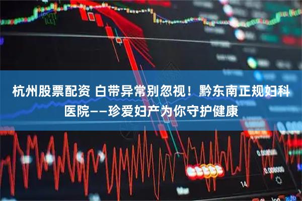 杭州股票配资 白带异常别忽视！黔东南正规妇科医院——珍爱妇产为你守护健康