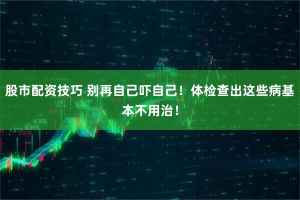 股市配资技巧 别再自己吓自己！体检查出这些病基本不用治！