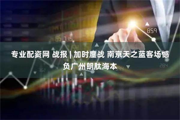 专业配资网 战报 | 加时鏖战 南京天之蓝客场憾负广州朗肽海本