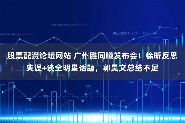 股票配资论坛网站 广州胜同曦发布会！徐昕反思失误+谈全明星话题，郭昊文总结不足