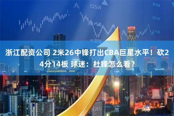 浙江配资公司 2米26中锋打出CBA巨星水平！砍24分14板 球迷：杜锋怎么看？