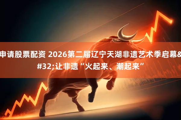 申请股票配资 2026第二届辽宁天湖非遗艺术季启幕 让非遗“火起来、潮起来”