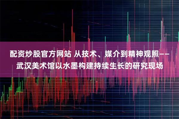 配资炒股官方网站 从技术、媒介到精神观照——武汉美术馆以水墨构建持续生长的研究现场