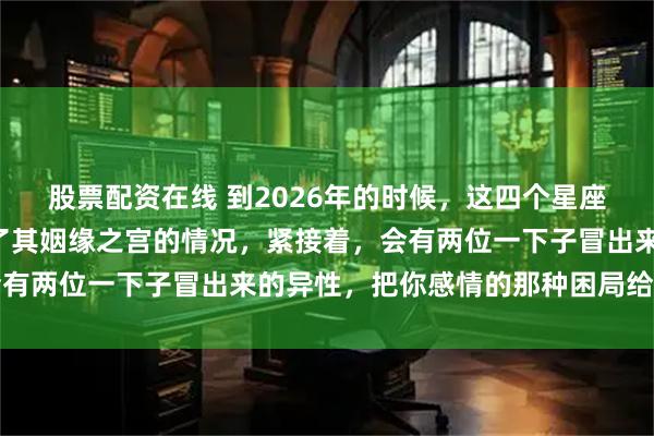 股票配资在线 到2026年的时候，这四个星座是有着“天乙星”进入了其姻缘之宫的情况，紧接着，会有两位一下子冒出来的异性，把你感情的那种困局给打破掉