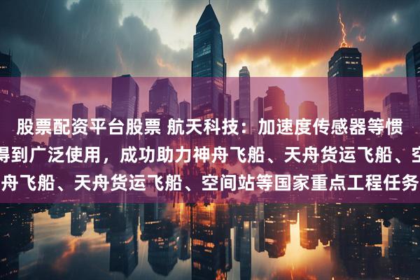 股票配资平台股票 航天科技：加速度传感器等惯性器件在国内航天领域得到广泛使用，成功助力神舟飞船、天舟货运飞船、空间站等国家重点工程任务
