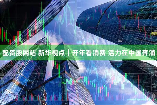 配资股网站 新华视点|开年看消费 活力在中国奔涌