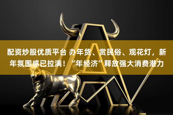 配资炒股优质平台 办年货、赏民俗、观花灯，新年氛围感已拉满！“年经济”释放强大消费潜力