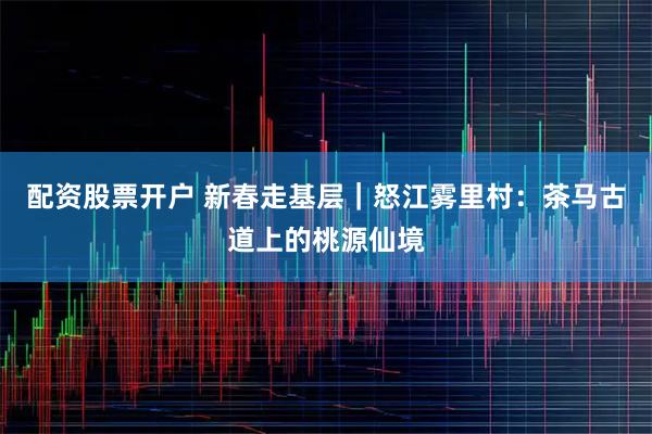 配资股票开户 新春走基层｜怒江雾里村：茶马古道上的桃源仙境