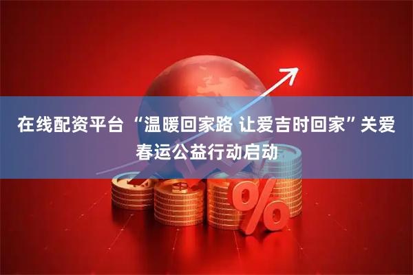 在线配资平台 “温暖回家路 让爱吉时回家”关爱春运公益行动启动