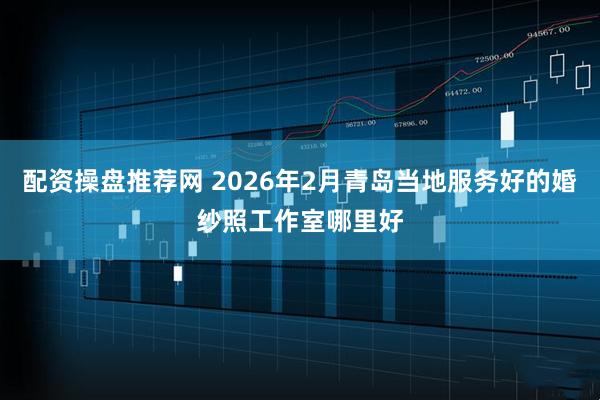 配资操盘推荐网 2026年2月青岛当地服务好的婚纱照工作室哪里好