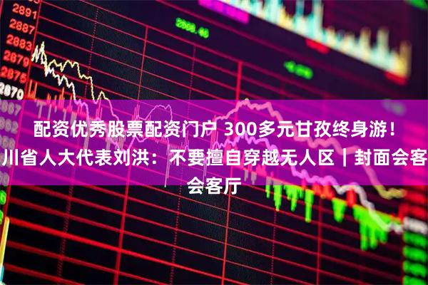 配资优秀股票配资门户 300多元甘孜终身游！四川省人大代表刘洪：不要擅自穿越无人区｜封面会客厅