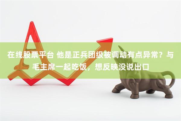 在线股票平台 他是正兵团级被调动有点异常？与毛主席一起吃饭，想反映没说出口