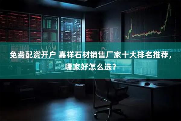 免费配资开户 嘉祥石材销售厂家十大排名推荐，哪家好怎么选？