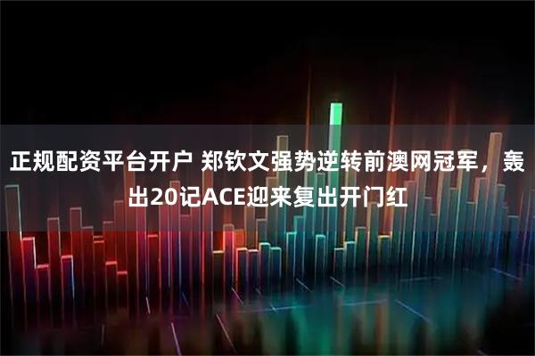 正规配资平台开户 郑钦文强势逆转前澳网冠军，轰出20记ACE迎来复出开门红