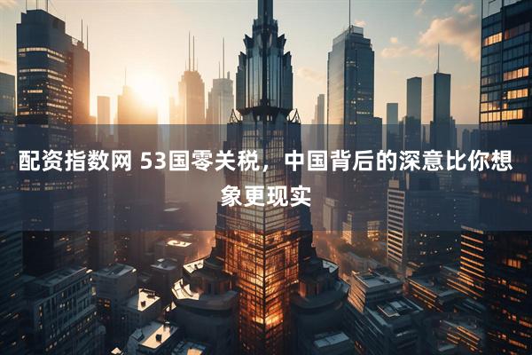 配资指数网 53国零关税，中国背后的深意比你想象更现实