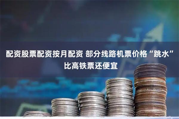 配资股票配资按月配资 部分线路机票价格“跳水” 比高铁票还便宜