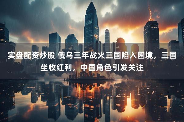 实盘配资炒股 俄乌三年战火三国陷入困境，三国坐收红利，中国角色引发关注
