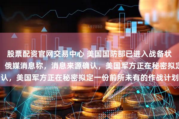 股票配资官网交易中心 美国国防部已进入战备状态，只待白宫一声号令，俄媒消息称，消息来源确认，美国军方正在秘密拟定一份前所未有的作战计划