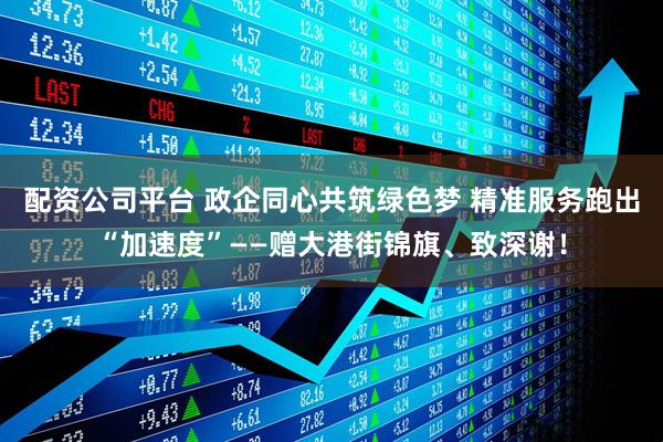 配资公司平台 政企同心共筑绿色梦 精准服务跑出“加速度”——赠大港街锦旗、致深谢！