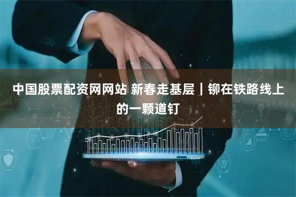中国股票配资网网站 新春走基层｜铆在铁路线上的一颗道钉