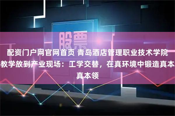 配资门户网官网首页 青岛酒店管理职业技术学院把教学放到产业现场：工学交替，在真环境中锻造真本领