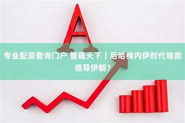 专业配资查询门户 管窥天下丨后哈梅内伊时代谁能领导伊朗？
