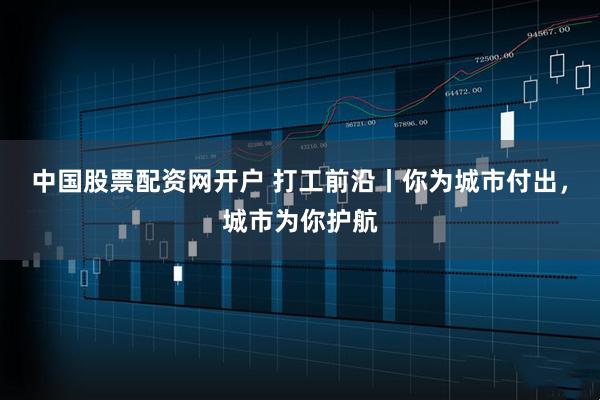 中国股票配资网开户 打工前沿丨你为城市付出，城市为你护航