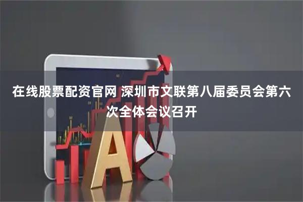 在线股票配资官网 深圳市文联第八届委员会第六次全体会议召开