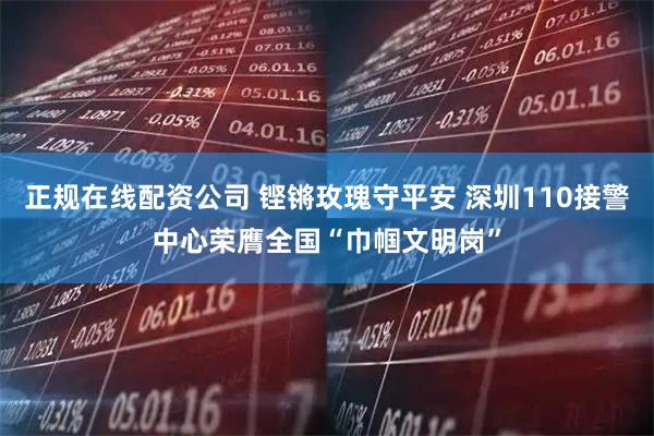 正规在线配资公司 铿锵玫瑰守平安 深圳110接警中心荣膺全国“巾帼文明岗”