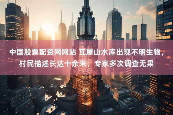 中国股票配资网网站 瓦屋山水库出现不明生物，村民描述长达十余米，专家多次调查无果
