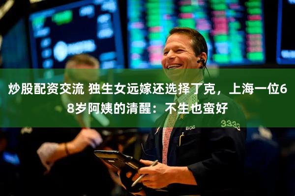 炒股配资交流 独生女远嫁还选择丁克，上海一位68岁阿姨的清醒：不生也蛮好