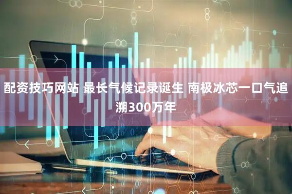 配资技巧网站 最长气候记录诞生 南极冰芯一口气追溯300万年