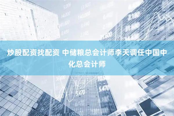 炒股配资找配资 中储粮总会计师李天调任中国中化总会计师