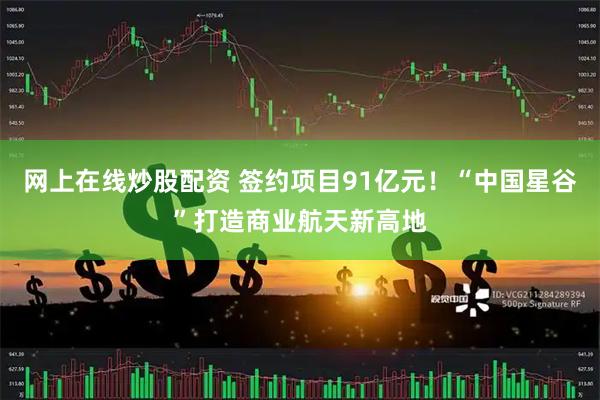 网上在线炒股配资 签约项目91亿元！“中国星谷”打造商业航天新高地