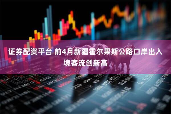 证券配资平台 前4月新疆霍尔果斯公路口岸出入境客流创新高