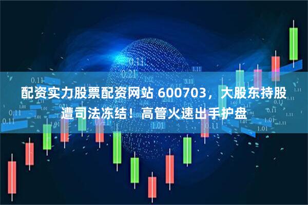 配资实力股票配资网站 600703，大股东持股遭司法冻结！高管火速出手护盘