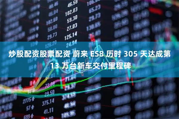 炒股配资股票配资 蔚来 ES8 历时 305 天达成第 13 万台新车交付里程碑