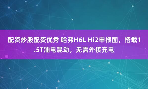 配资炒股配资优秀 哈弗H6L Hi2申报图，搭载1.5T油电混动，无需外接充电